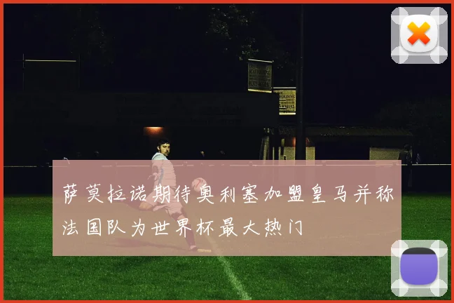 萨莫拉诺期待奥利塞加盟皇马并称法国队为世界杯最大热门
