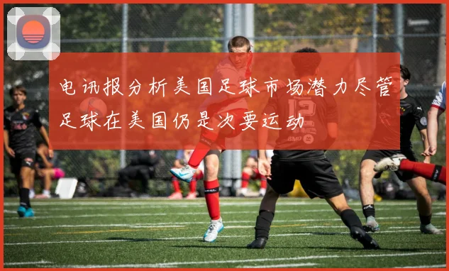 电讯报分析美国足球市场潜力尽管足球在美国仍是次要运动