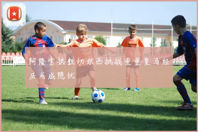 阿隆索执教切尔西挑战重重皇马经历或成隐忧
