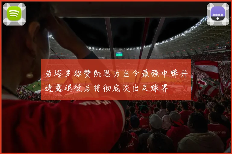 劳塔罗称赞凯恩为当今最强中锋并透露退役后将彻底淡出足球界