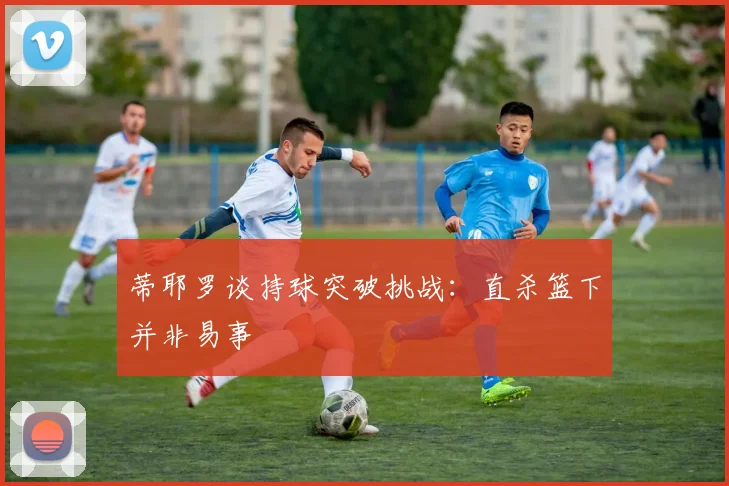 蒂耶罗谈持球突破挑战：直杀篮下并非易事