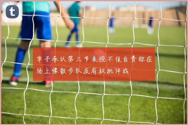 华子承认第三节表现不佳自责称在场上像散步队友有权批评我