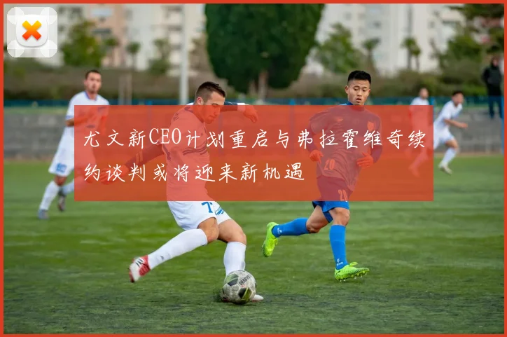 尤文新CEO计划重启与弗拉霍维奇续约谈判或将迎来新机遇
