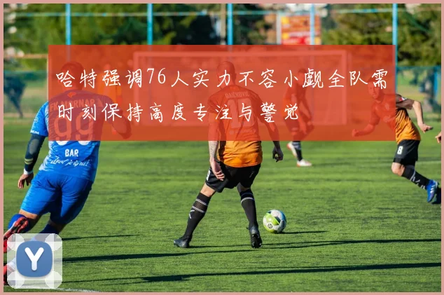 哈特强调76人实力不容小觑全队需时刻保持高度专注与警觉