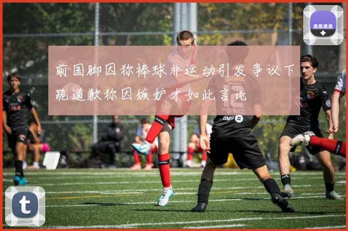 前国脚因称棒球非运动引发争议下跪道歉称因嫉妒才如此言论