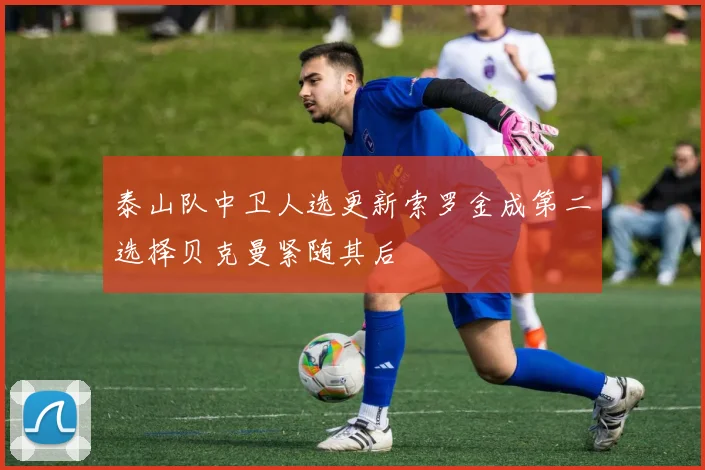 泰山队中卫人选更新索罗金成第二选择贝克曼紧随其后