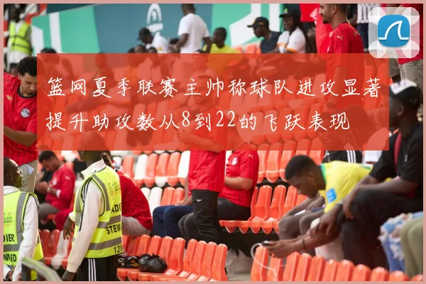 篮网夏季联赛主帅称球队进攻显著提升助攻数从8到22的飞跃表现