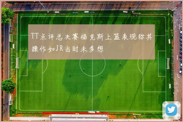 TT点评总决赛福克斯上篮表现称其操作如JR当时未多想