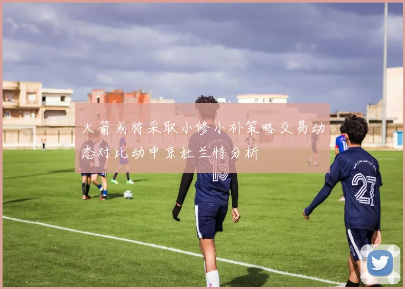 火箭或将采取小修小补策略交易动态对比动申京杜兰特分析