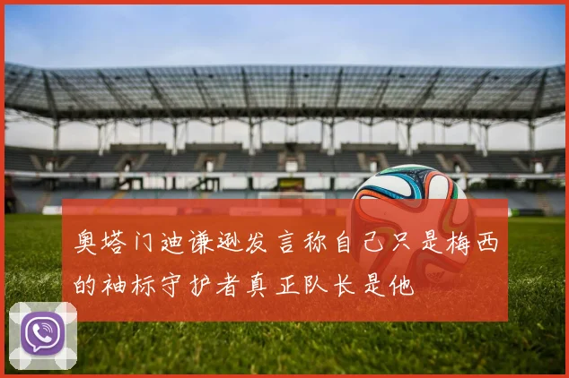 奥塔门迪谦逊发言称自己只是梅西的袖标守护者真正队长是他