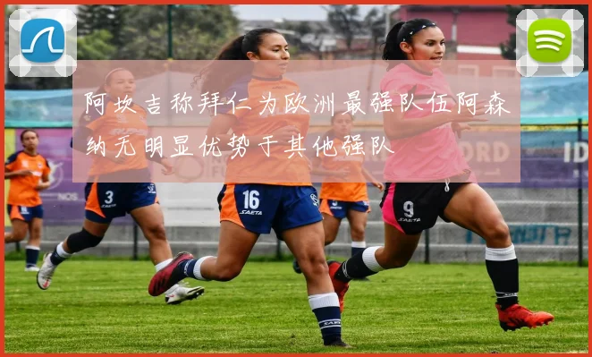 阿坎吉称拜仁为欧洲最强队伍阿森纳无明显优势于其他强队