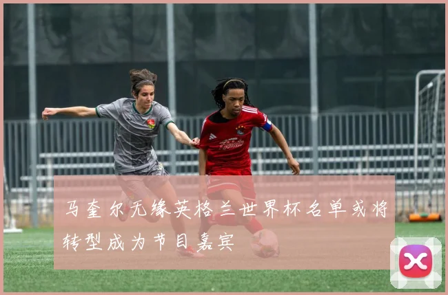 马奎尔无缘英格兰世界杯名单或将转型成为节目嘉宾