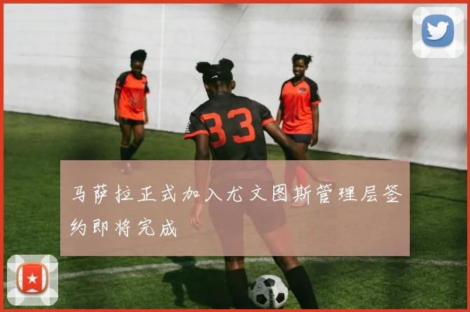 马萨拉正式加入尤文图斯管理层签约即将完成