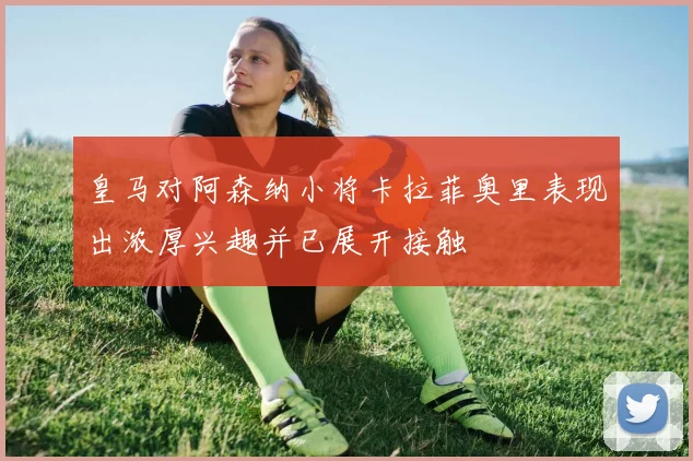 皇马对阿森纳小将卡拉菲奥里表现出浓厚兴趣并已展开接触