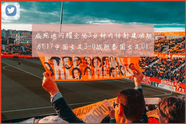 成宛迪闪耀全场3分钟内传射建功助力U17中国女足3-0战胜泰国女足U17