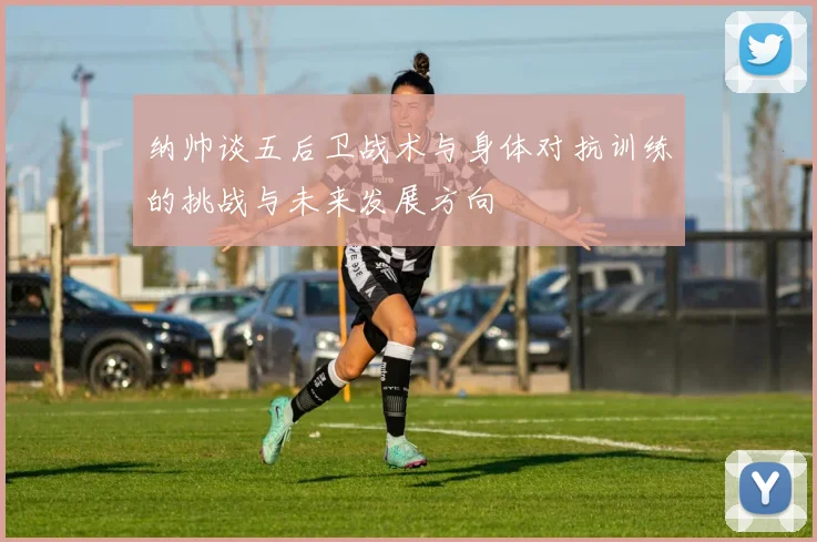 纳帅谈五后卫战术与身体对抗训练的挑战与未来发展方向