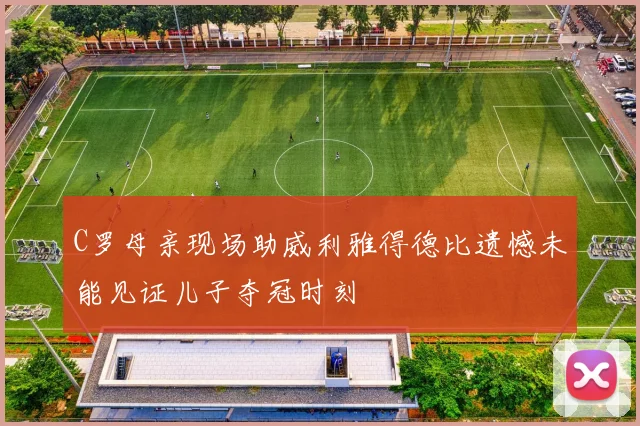 C罗母亲现场助威利雅得德比遗憾未能见证儿子夺冠时刻