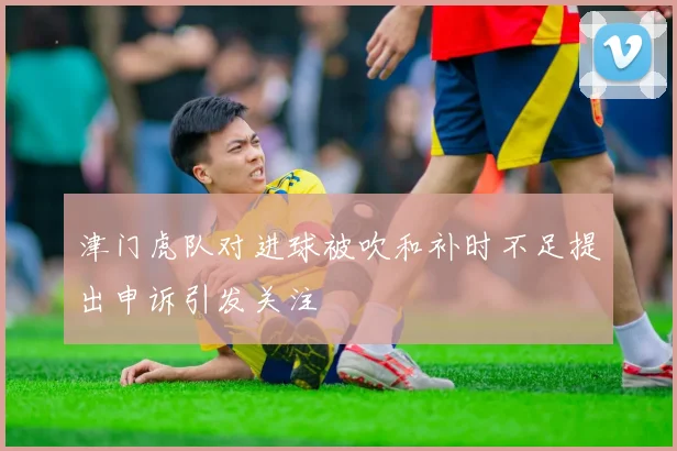 津门虎队对进球被吹和补时不足提出申诉引发关注