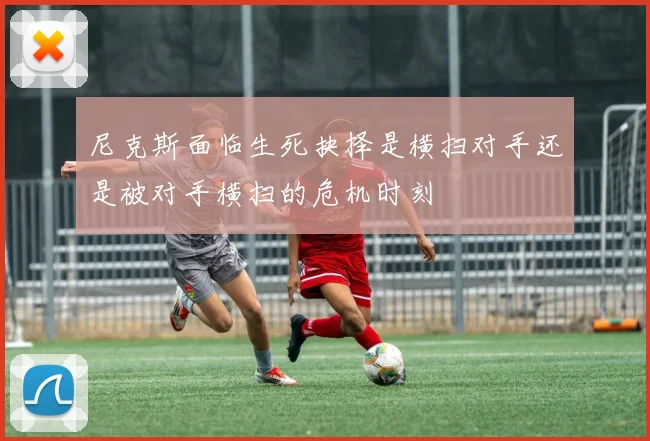 尼克斯面临生死抉择是横扫对手还是被对手横扫的危机时刻